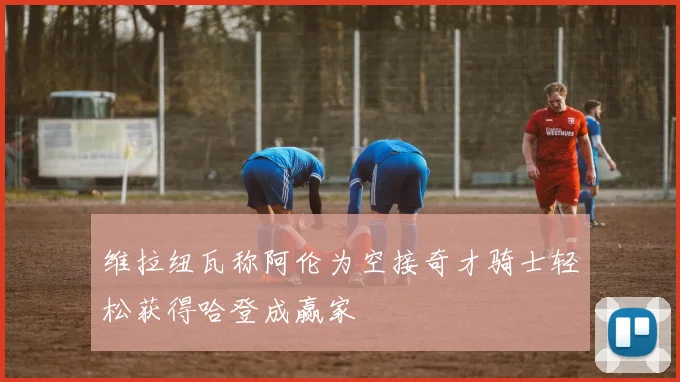 维拉纽瓦称阿伦为空接奇才骑士轻松获得哈登成赢家