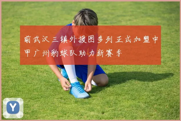前武汉三镇外援图多列正式加盟中甲广州豹球队助力新赛季