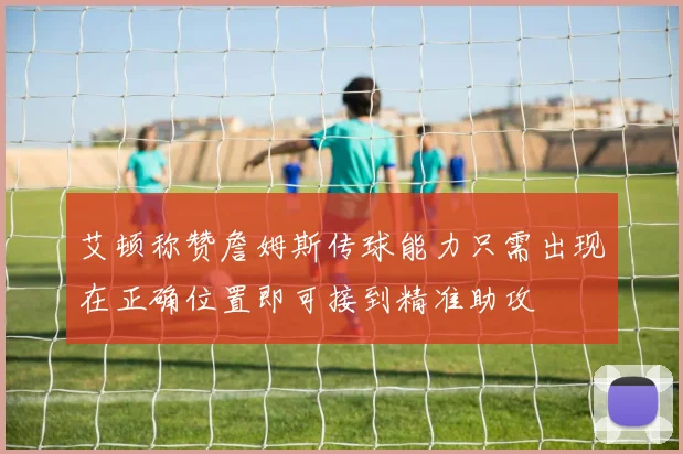 艾顿称赞詹姆斯传球能力只需出现在正确位置即可接到精准助攻