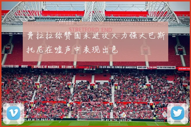 费拉拉称赞国米进攻火力强大巴斯托尼在嘘声中表现出色