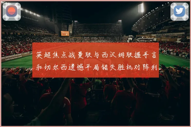 英超焦点战曼联与西汉姆联握手言和切尔西遗憾平局错失胜机对阵利兹联