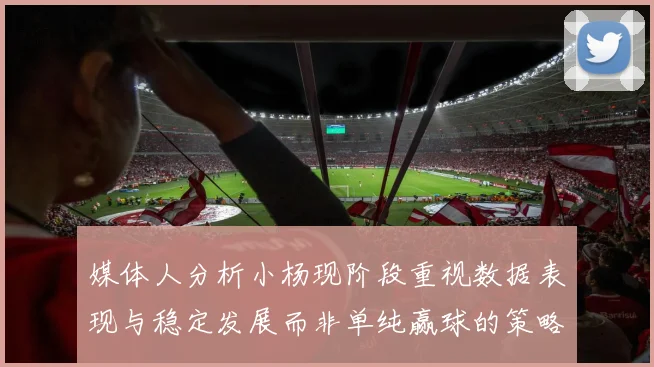 媒体人分析小杨现阶段重视数据表现与稳定发展而非单纯赢球的策略