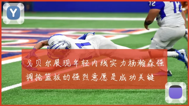戈贝尔展现年轻内线实力杨瀚森强调抢篮板的强烈意愿是成功关键