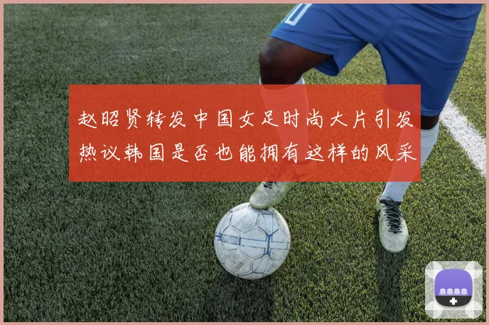 赵昭贤转发中国女足时尚大片引发热议韩国是否也能拥有这样的风采