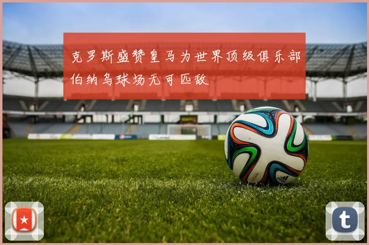 克罗斯盛赞皇马为世界顶级俱乐部伯纳乌球场无可匹敌