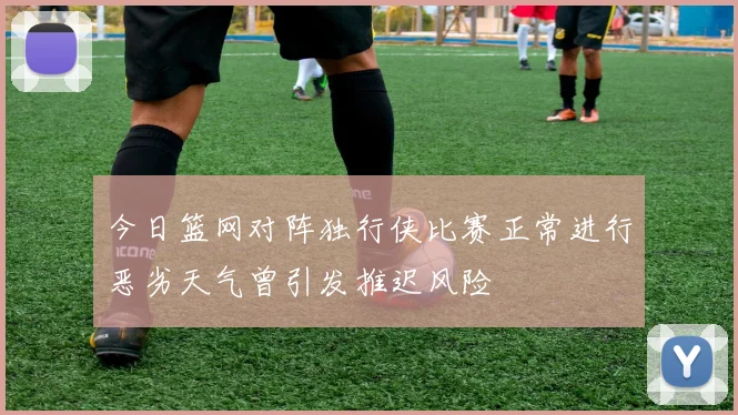 今日篮网对阵独行侠比赛正常进行恶劣天气曾引发推迟风险