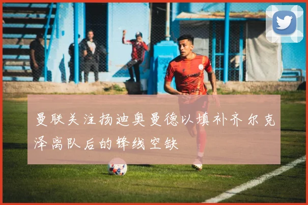 曼联关注扬迪奥曼德以填补齐尔克泽离队后的锋线空缺
