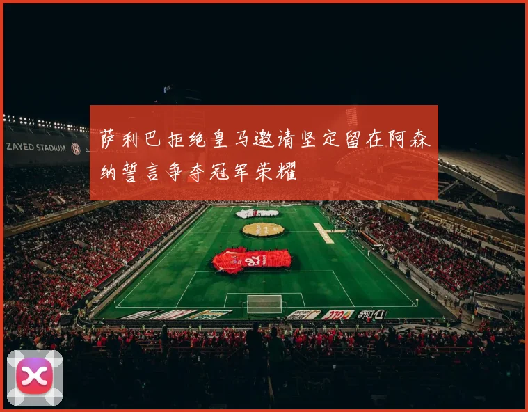 萨利巴拒绝皇马邀请坚定留在阿森纳誓言争夺冠军荣耀