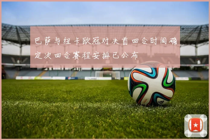 巴萨与纽卡欧冠对决首回合时间确定次回合赛程安排已公布