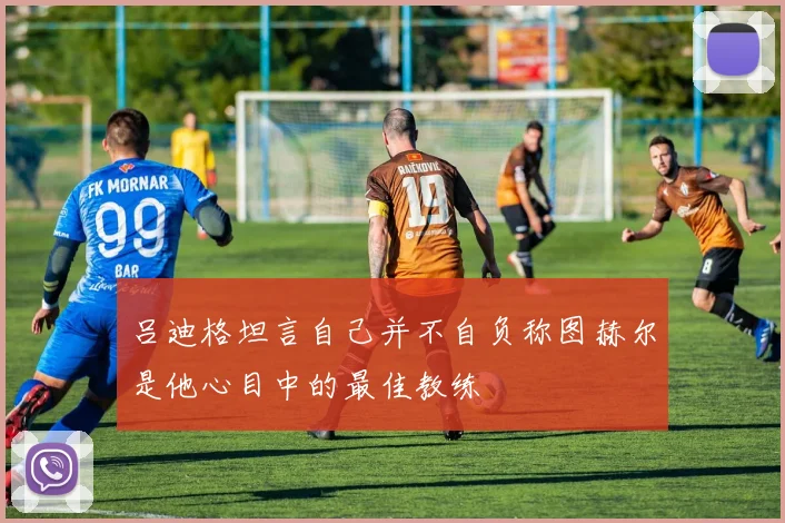 吕迪格坦言自己并不自负称图赫尔是他心目中的最佳教练