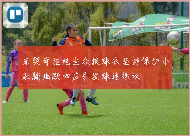 东契奇拒绝当众换球衣坚持保护小肚腩幽默回应引发球迷热议