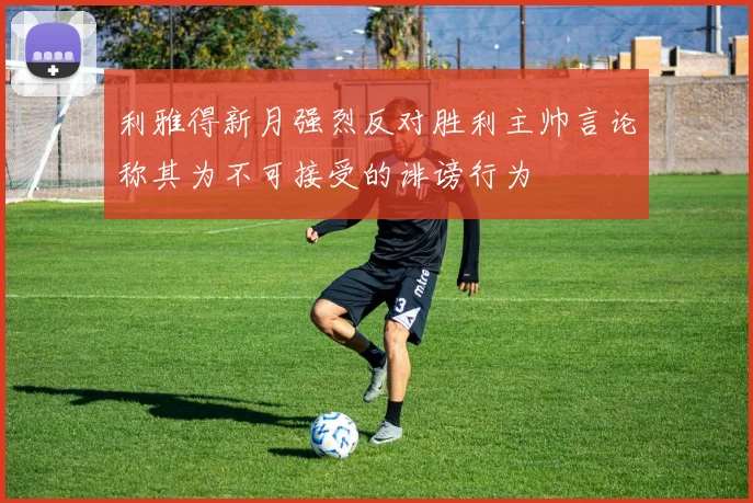 利雅得新月强烈反对胜利主帅言论称其为不可接受的诽谤行为