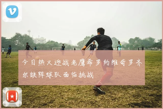 今日热火迎战老鹰希罗约维奇罗齐尔缺阵球队面临挑战