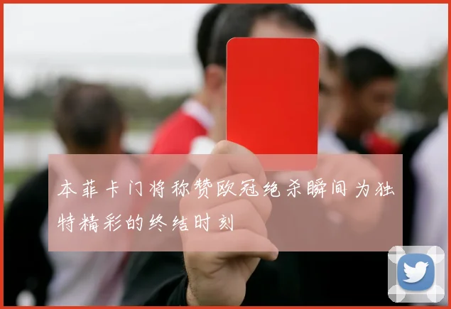 本菲卡门将称赞欧冠绝杀瞬间为独特精彩的终结时刻