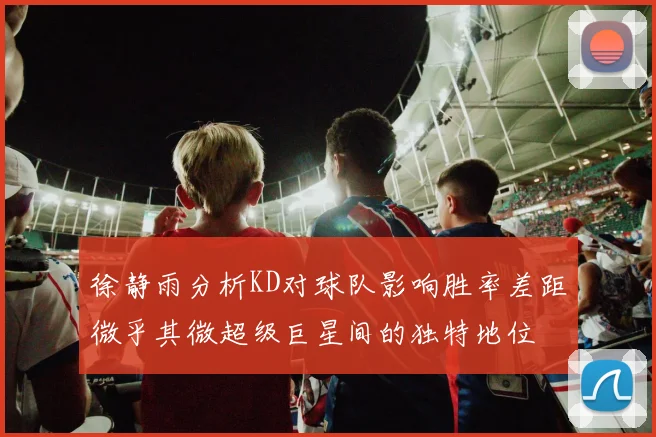 徐静雨分析KD对球队影响胜率差距微乎其微超级巨星间的独特地位