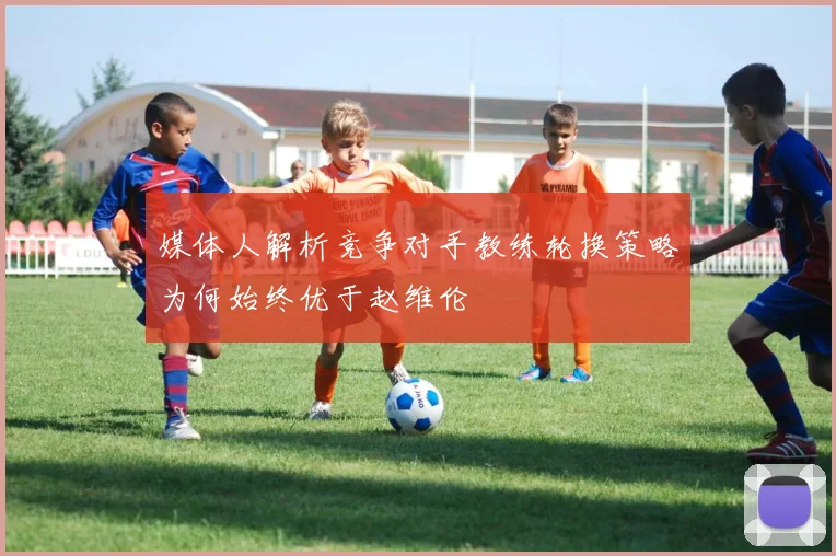媒体人解析竞争对手教练轮换策略为何始终优于赵维伦