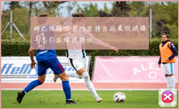 姆巴佩膝伤困扰坚持出战展现顽强斗志引发球迷热议