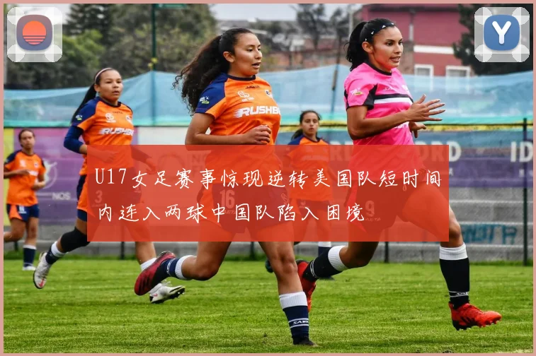 U17女足赛事惊现逆转美国队短时间内连入两球中国队陷入困境