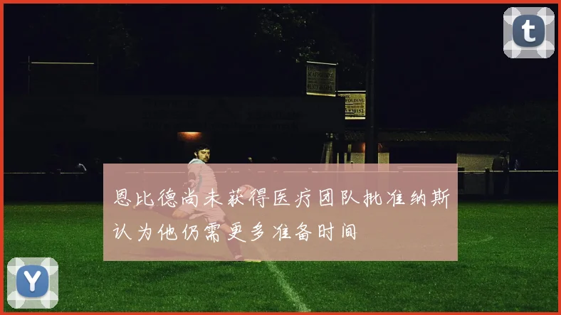 恩比德尚未获得医疗团队批准纳斯认为他仍需更多准备时间
