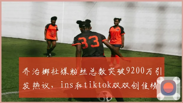 乔治娜社媒粉丝总数突破9200万引发热议，ins和tiktok双双创佳绩