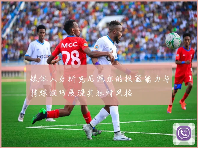 媒体人分析克尼佩尔的投篮能力与持球技巧展现其独特风格