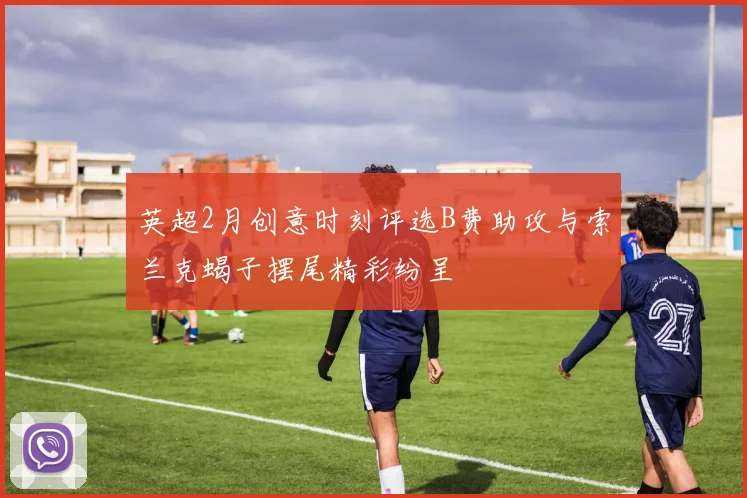 英超2月创意时刻评选B费助攻与索兰克蝎子摆尾精彩纷呈