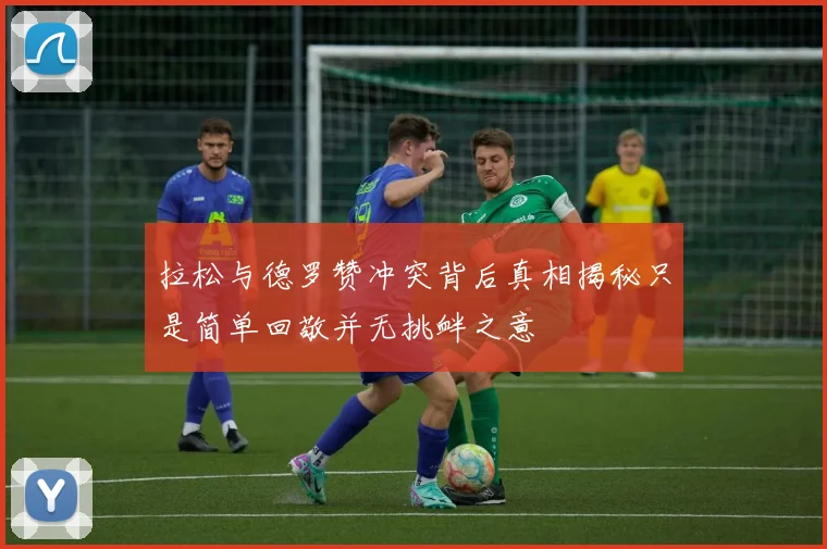 拉松与德罗赞冲突背后真相揭秘只是简单回敬并无挑衅之意