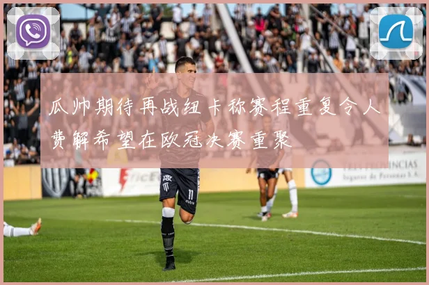 瓜帅期待再战纽卡称赛程重复令人费解希望在欧冠决赛重聚