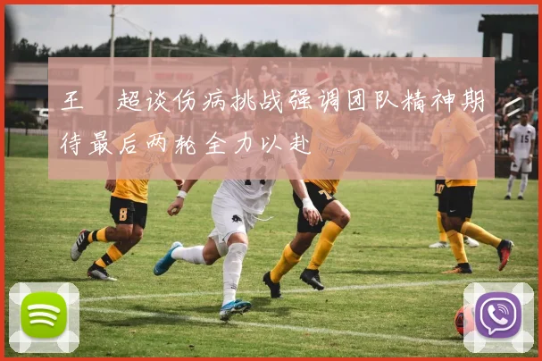 王燊超谈伤病挑战强调团队精神期待最后两轮全力以赴