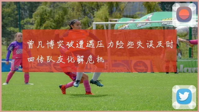 曾凡博突破遭遇压力险些失误及时回传队友化解危机