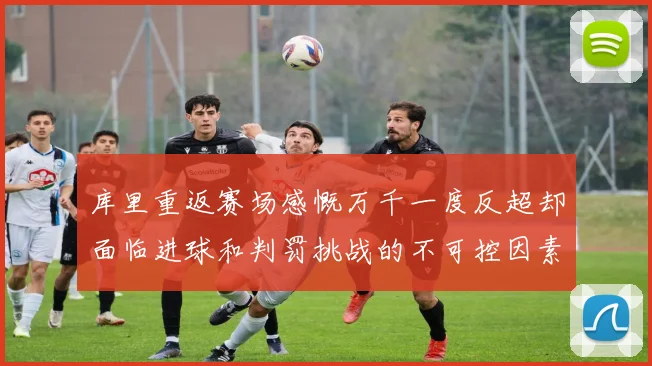 库里重返赛场感慨万千一度反超却面临进球和判罚挑战的不可控因素