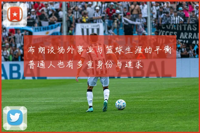 布朗谈场外事业与篮球生涯的平衡普通人也有多重身份与追求