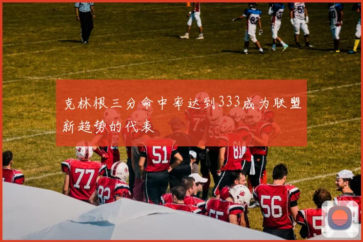 克林根三分命中率达到333成为联盟新趋势的代表