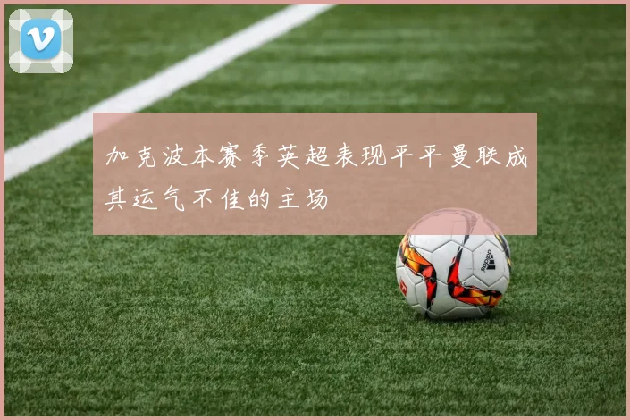 加克波本赛季英超表现平平曼联成其运气不佳的主场
