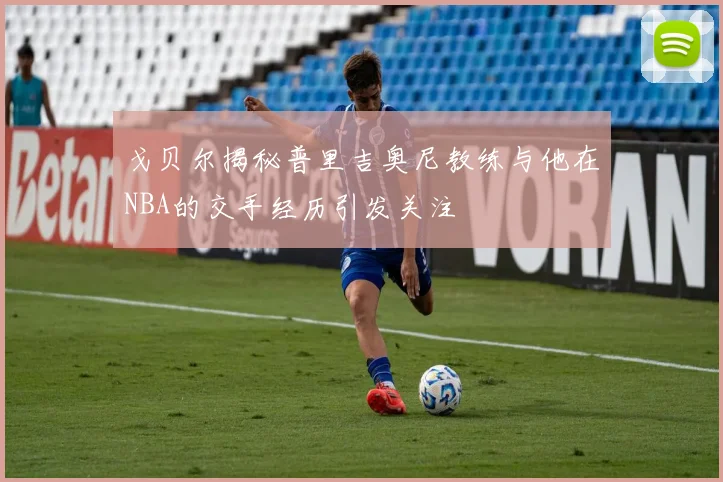 戈贝尔揭秘普里吉奥尼教练与他在NBA的交手经历引发关注