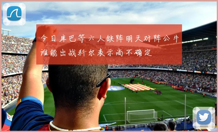 今日库巴等六人缺阵明天对阵公牛谁能出战科尔表示尚不确定