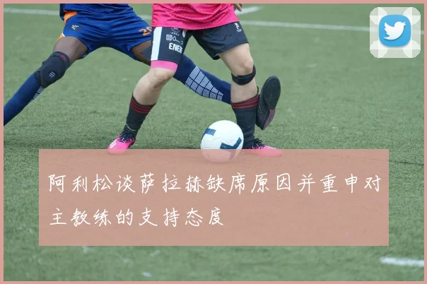 阿利松谈萨拉赫缺席原因并重申对主教练的支持态度
