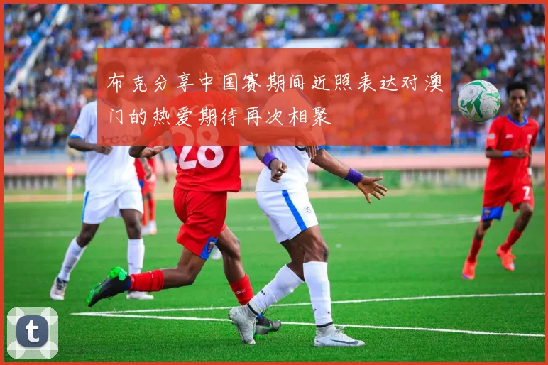 布克分享中国赛期间近照表达对澳门的热爱期待再次相聚