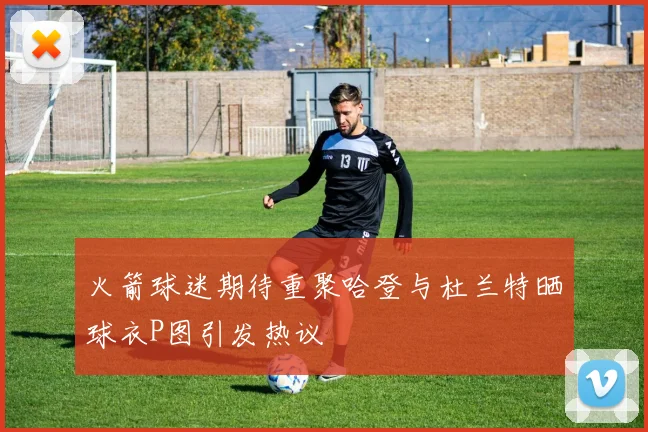 火箭球迷期待重聚哈登与杜兰特晒球衣P图引发热议