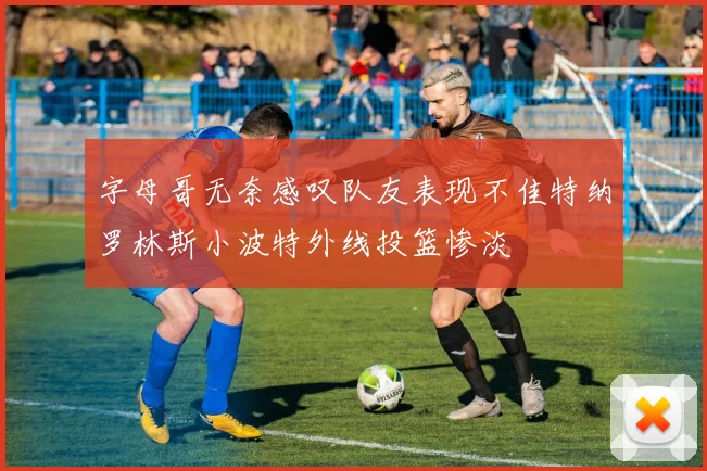 字母哥无奈感叹队友表现不佳特纳罗林斯小波特外线投篮惨淡