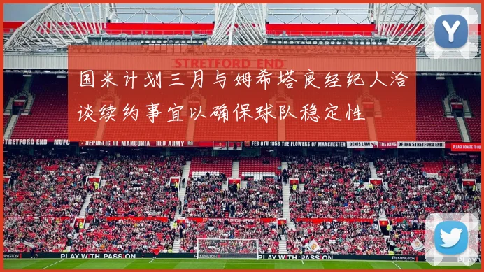 国米计划三月与姆希塔良经纪人洽谈续约事宜以确保球队稳定性