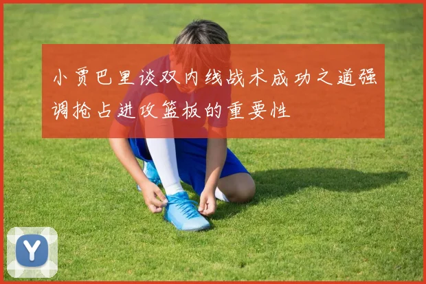 小贾巴里谈双内线战术成功之道强调抢占进攻篮板的重要性