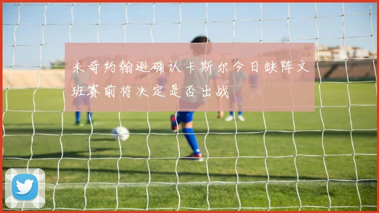 米奇约翰逊确认卡斯尔今日缺阵文班赛前将决定是否出战