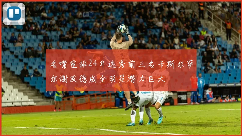 名嘴重排24年选秀前三名卡斯尔萨尔谢泼德成全明星潜力巨大